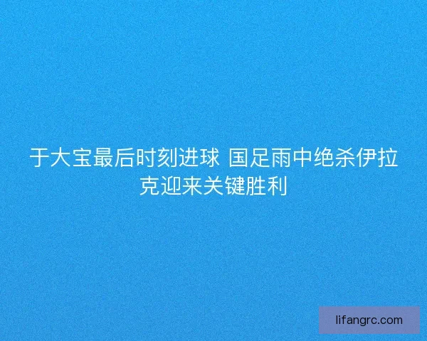 于大宝最后时刻进球 国足雨中绝杀伊拉克迎来关键胜利