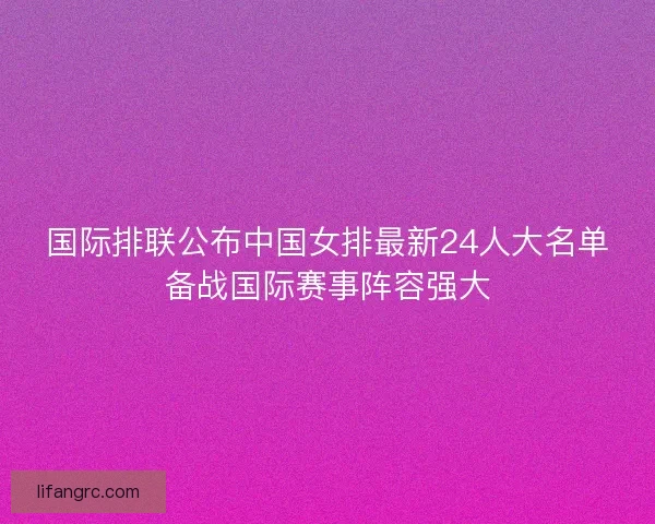 国际排联公布中国女排最新24人大名单备战国际赛事阵容强大