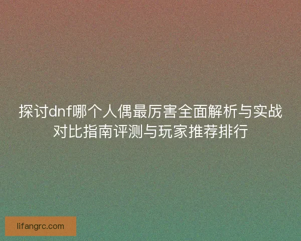 探讨dnf哪个人偶最厉害全面解析与实战对比指南评测与玩家推荐排行