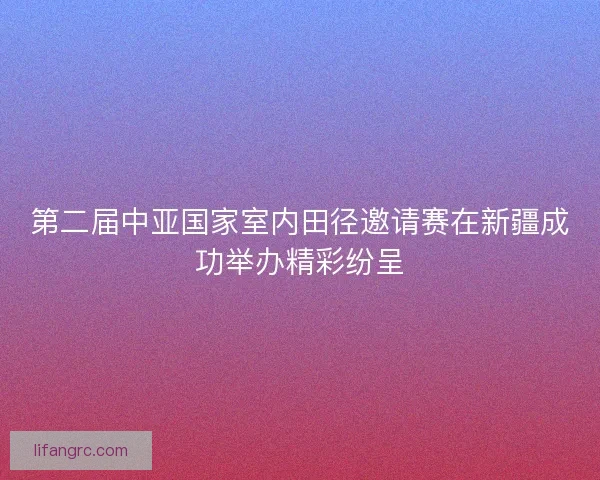第二届中亚国家室内田径邀请赛在新疆成功举办精彩纷呈