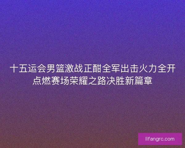 十五运会男篮激战正酣全军出击火力全开点燃赛场荣耀之路决胜新篇章