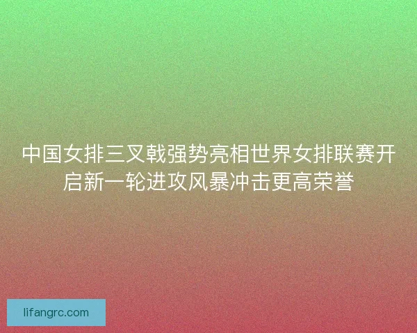 中国女排三叉戟强势亮相世界女排联赛开启新一轮进攻风暴冲击更高荣誉