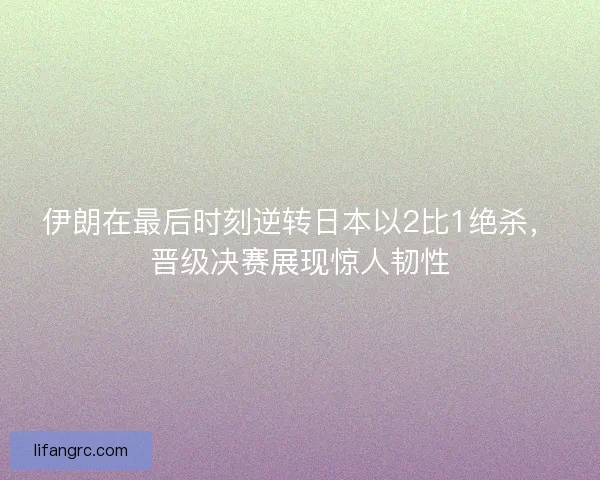 伊朗在最后时刻逆转日本以2比1绝杀，晋级决赛展现惊人韧性