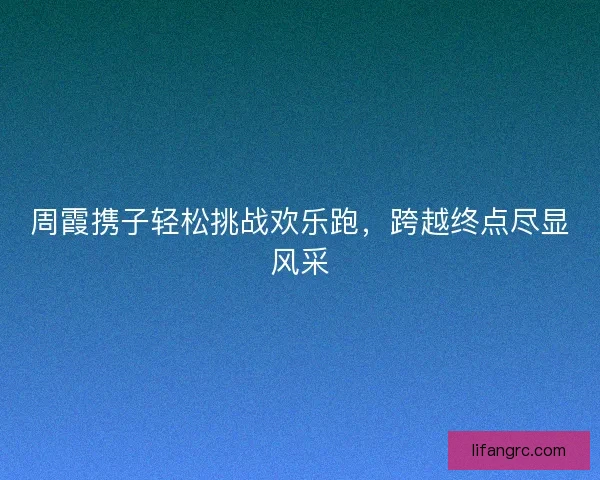 周霞携子轻松挑战欢乐跑，跨越终点尽显风采
